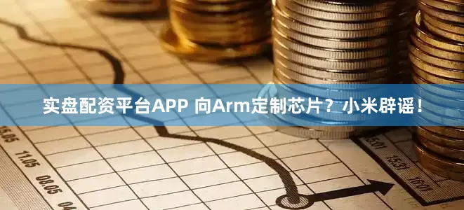 实盘配资平台APP 向Arm定制芯片？小米辟谣！