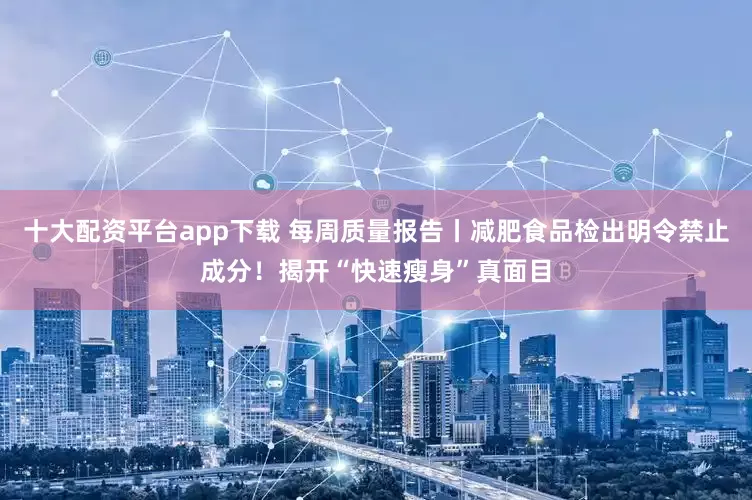 十大配资平台app下载 每周质量报告丨减肥食品检出明令禁止成分！揭开“快速瘦身”真面目