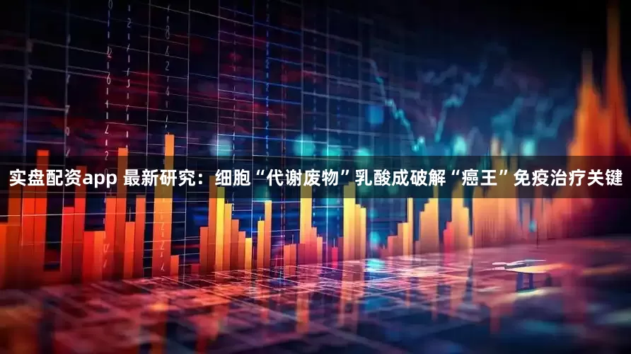 实盘配资app 最新研究：细胞“代谢废物”乳酸成破解“癌王”免疫治疗关键