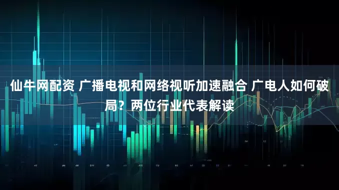 仙牛网配资 广播电视和网络视听加速融合 广电人如何破局？两位行业代表解读