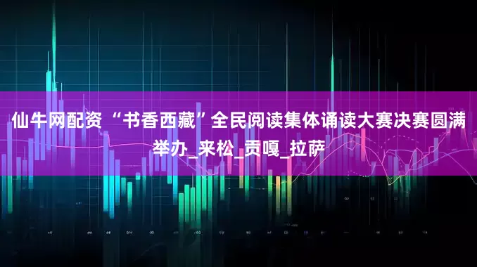 仙牛网配资 “书香西藏”全民阅读集体诵读大赛决赛圆满举办_来松_贡嘎_拉萨