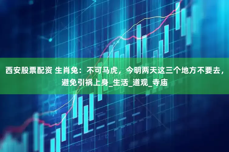 西安股票配资 生肖兔：不可马虎，今明两天这三个地方不要去，避免引祸上身_生活_道观_寺庙