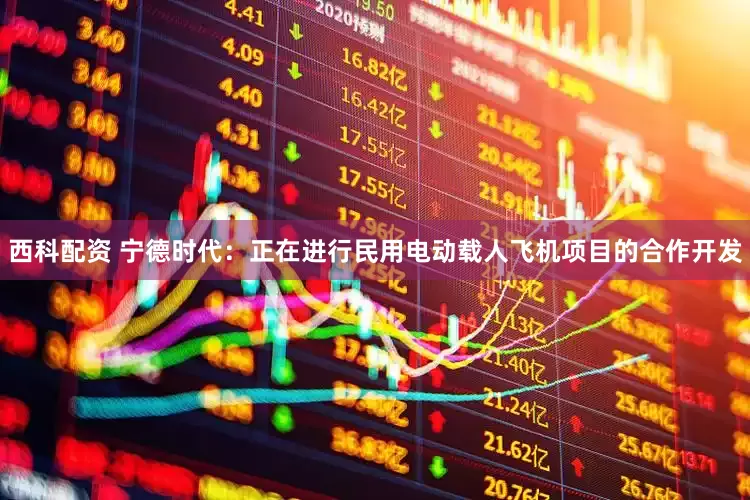 西科配资 宁德时代：正在进行民用电动载人飞机项目的合作开发
