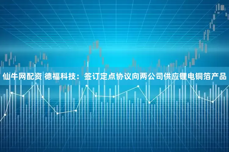 仙牛网配资 德福科技：签订定点协议向两公司供应锂电铜箔产品