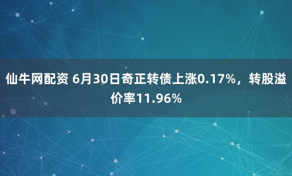 仙牛网配资 6月30日奇正转债上涨0.17%，转股溢价率11.96%