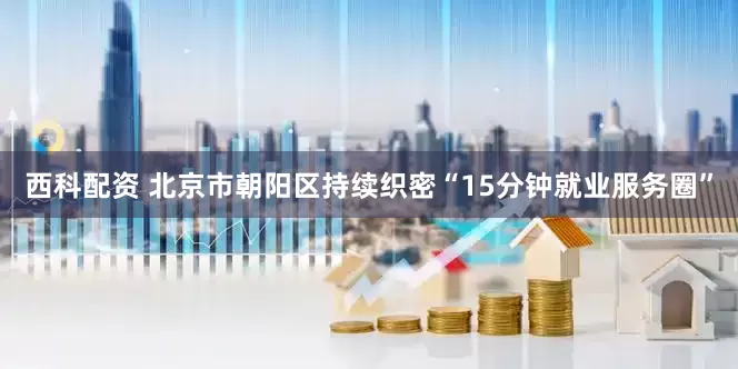 西科配资 北京市朝阳区持续织密“15分钟就业服务圈”