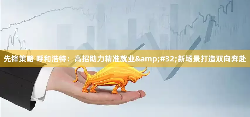 先锋策略 呼和浩特：高招助力精准就业&#32;新场景打造双向奔赴