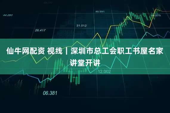 仙牛网配资 视线｜深圳市总工会职工书屋名家讲堂开讲