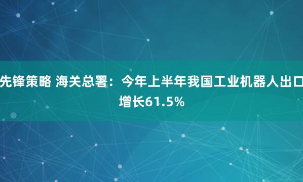 先锋策略 海关总署：今年上半年我国工业机器人出口增长61.5%