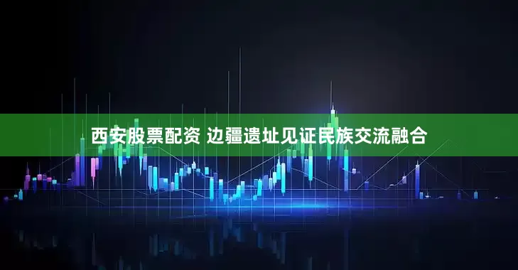 西安股票配资 边疆遗址见证民族交流融合
