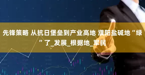 先锋策略 从抗日堡垒到产业高地 濮阳盐碱地“绿”了_发展_根据地_军民