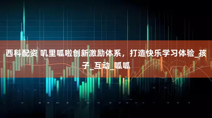 西科配资 叽里呱啦创新激励体系，打造快乐学习体验_孩子_互动_呱呱