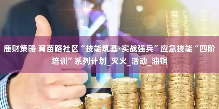 鹿财策略 育苗路社区“技能筑基·实战强兵”应急技能“四阶培训”系列计划_灭火_活动_油锅