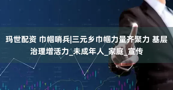 玛世配资 巾帼哨兵|三元乡巾帼力量齐聚力 基层治理增活力_未成年人_家庭_宣传