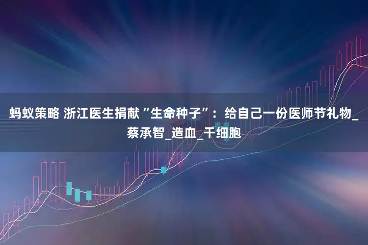 蚂蚁策略 浙江医生捐献“生命种子”：给自己一份医师节礼物_蔡承智_造血_干细胞