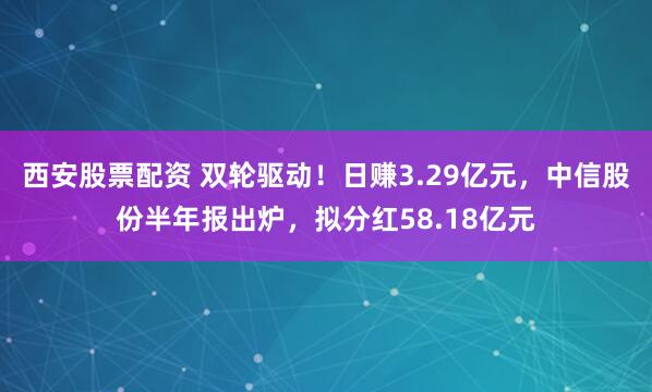 西安股票配资 双轮驱动！日赚3.29亿元，中信股份半年报出炉，拟分红58.18亿元