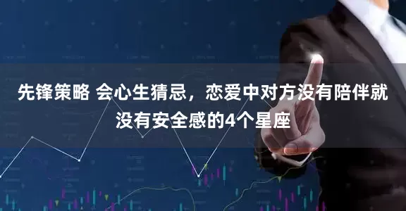 先锋策略 会心生猜忌，恋爱中对方没有陪伴就没有安全感的4个星座