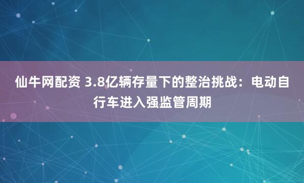 仙牛网配资 3.8亿辆存量下的整治挑战：电动自行车进入强监管周期