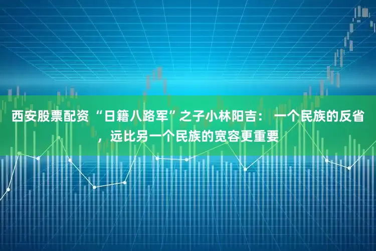 西安股票配资 “日籍八路军”之子小林阳吉: 一个民族的反省,远比另一个民族的宽容更重要