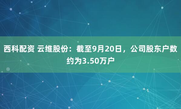 西科配资 云维股份：截至9月20日，公司股东户数约为3.50万户