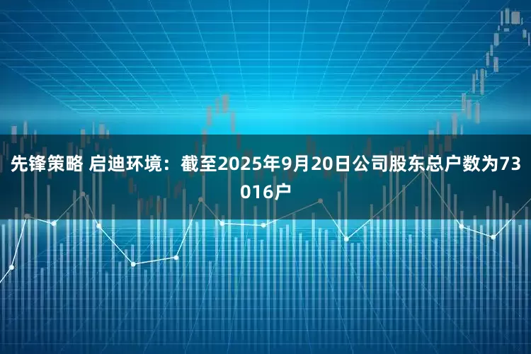 先锋策略 启迪环境：截至2025年9月20日公司股东总户数为73016户