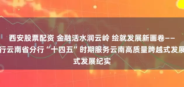 西安股票配资 金融活水润云岭 绘就发展新画卷——农发行云南省分行“十四五”时期服务云南高质量跨越式发展纪实