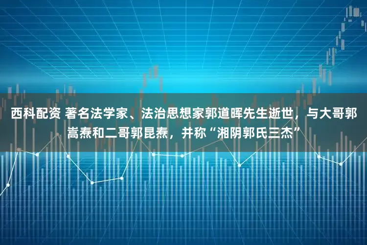 西科配资 著名法学家、法治思想家郭道晖先生逝世，与大哥郭嵩焘和二哥郭昆焘，并称“湘阴郭氏三杰”