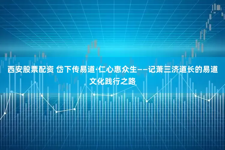 西安股票配资 岱下传易道·仁心惠众生——记萧三济道长的易道文化践行之路