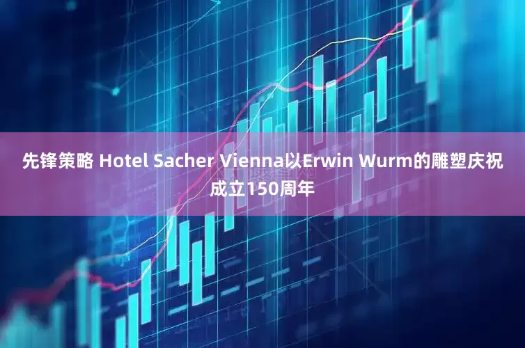 先锋策略 Hotel Sacher Vienna以Erwin Wurm的雕塑庆祝成立150周年
